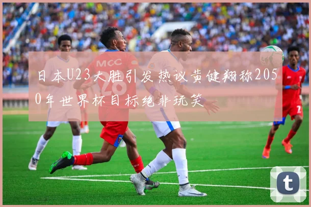日本U23大胜引发热议黄健翔称2050年世界杯目标绝非玩笑