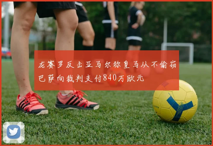 龙赛罗反击亚马尔称皇马从不偷窃巴萨向裁判支付840万欧元