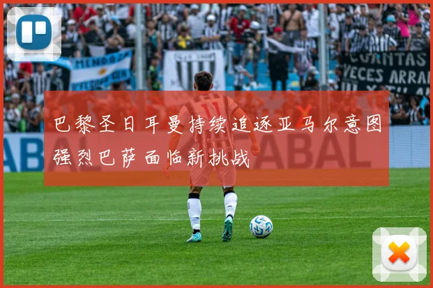 巴黎圣日耳曼持续追逐亚马尔意图强烈巴萨面临新挑战