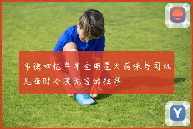 韦德回忆早年全明星火药味与司机见面时冷漠无言的往事