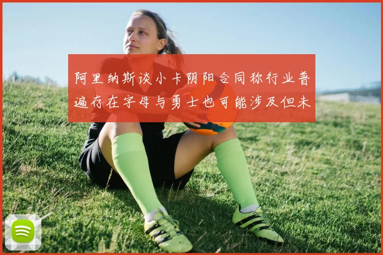 阿里纳斯谈小卡阴阳合同称行业普遍存在字母与勇士也可能涉及但未被查处