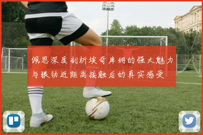 佩恩深度剖析埃奇库姆的强大魅力与狠劲近距离接触后的真实感受
