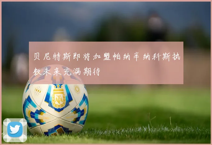 贝尼特斯即将加盟帕纳辛纳科斯执教未来充满期待
