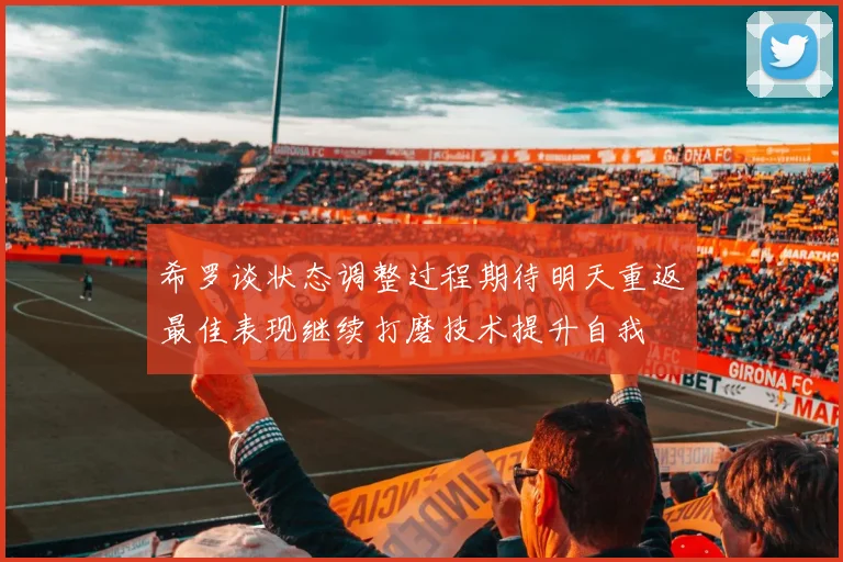 希罗谈状态调整过程期待明天重返最佳表现继续打磨技术提升自我