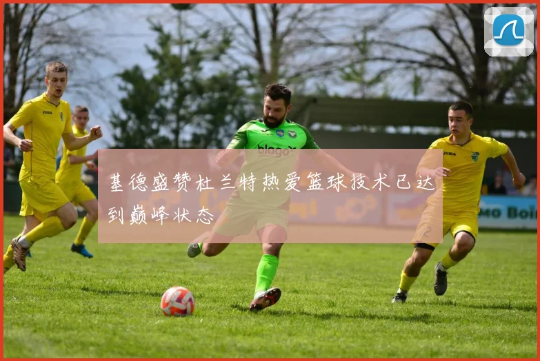 基德盛赞杜兰特热爱篮球技术已达到巅峰状态