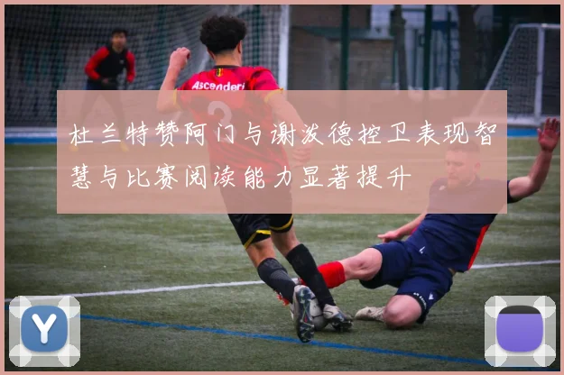 杜兰特赞阿门与谢泼德控卫表现智慧与比赛阅读能力显著提升