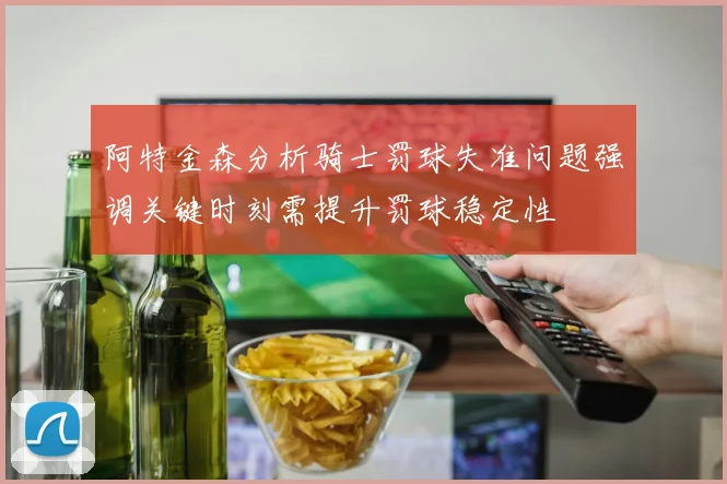 阿特金森分析骑士罚球失准问题强调关键时刻需提升罚球稳定性
