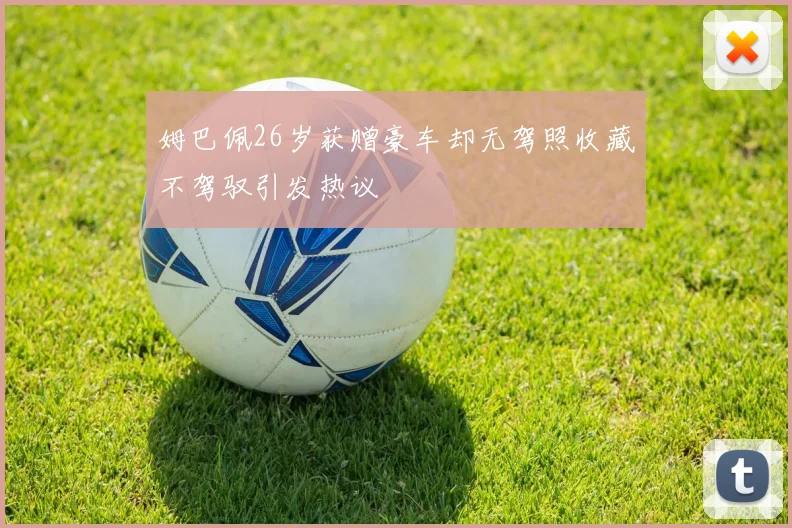 姆巴佩26岁获赠豪车却无驾照收藏不驾驭引发热议