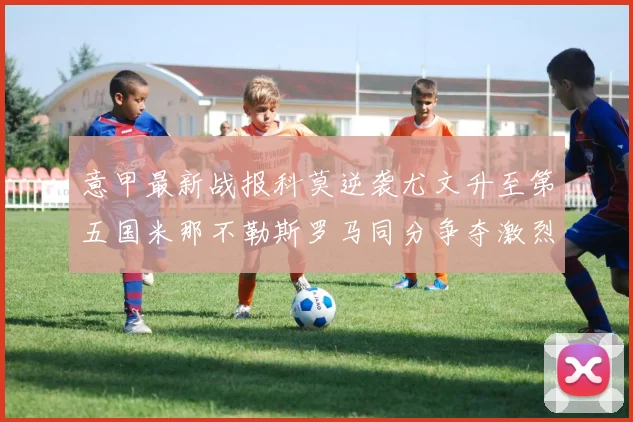 意甲最新战报科莫逆袭尤文升至第五国米那不勒斯罗马同分争夺激烈