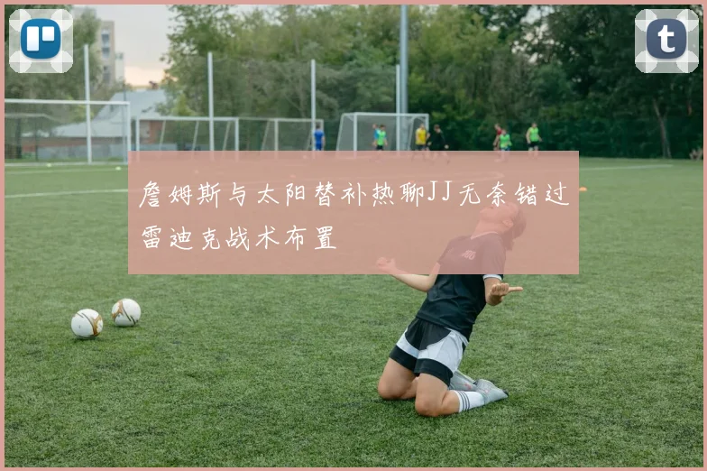 詹姆斯与太阳替补热聊JJ无奈错过雷迪克战术布置