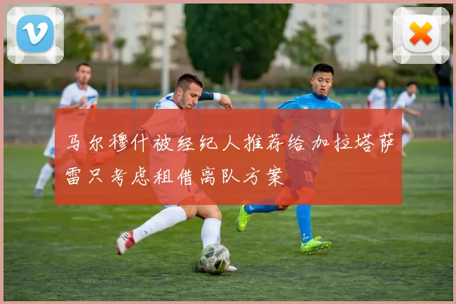 马尔穆什被经纪人推荐给加拉塔萨雷只考虑租借离队方案