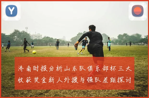 济南时报分析山东队俱乐部杯三大收获奖金新人外援与强队差距探讨